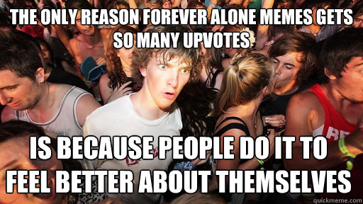 the only reason forever alone memes gets so many upvotes is because people do it to feel better about themselves     Sudden Clarity Clarence