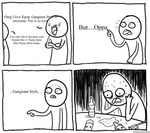 Omg I love Kpop. Gangnam Style is awesome. Psy is so cool. You only like it because your friends like it. Name three other Kpop idols/songs. But....Oppa ...Gangnam Style... - Omg I love Kpop. Gangnam Style is awesome. Psy is so cool. You only like it because your friends like it. Name three other Kpop idols/songs. But....Oppa ...Gangnam Style...  Overconfident Alcoholic Depression Guy