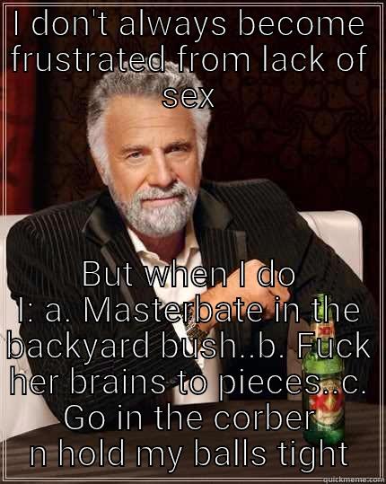 I DON'T ALWAYS BECOME FRUSTRATED FROM LACK OF SEX BUT WHEN I DO I: A. MASTERBATE IN THE BACKYARD BUSH..B. FUCK HER BRAINS TO PIECES..C. GO IN THE CORBER N HOLD MY BALLS TIGHT The Most Interesting Man In The World