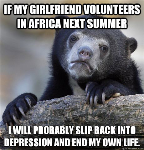 If my girlfriend volunteers in Africa next summer I will probably slip back into depression and end my own life.  Confession Bear