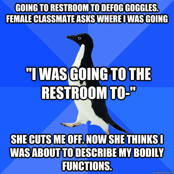 Going to restroom to defog goggles. Female classmate asks where I was going She cuts me off. Now she thinks i was about to describe my bodily functions. 