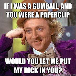 If i was a gumball, and you were a paperclip would you let me put my dick in you?  Creepy Wonka