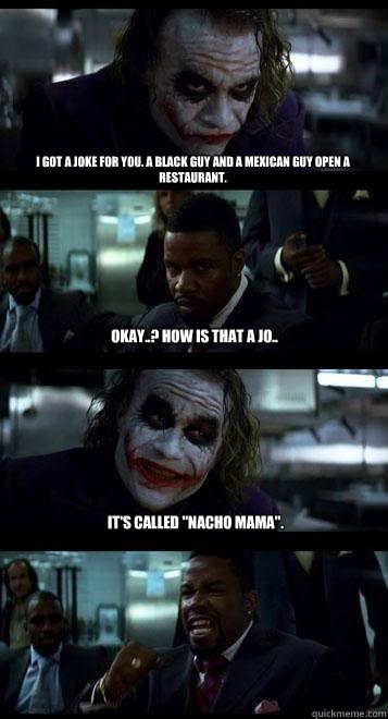 I got a joke for you. A black guy and a mexican guy open a restaurant. okay..? How is that a jo.. It's called 