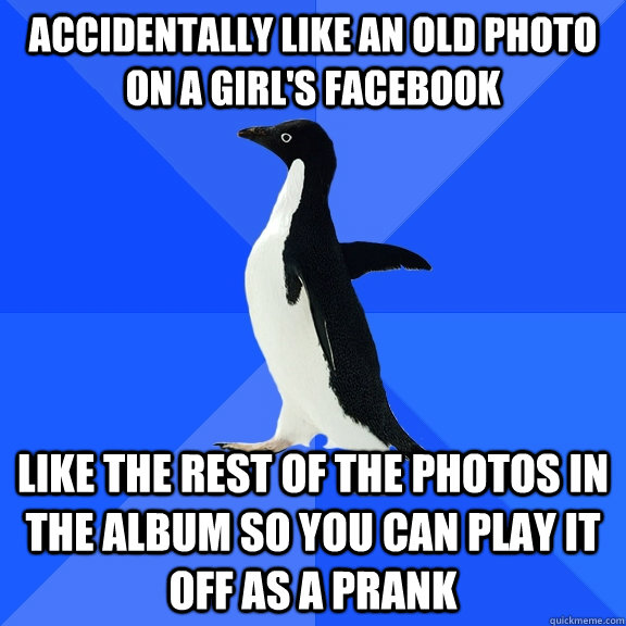 Accidentally like an old photo on a girl's facebook like the rest of the photos in the album so you can play it off as a prank  Socially Awkward Penguin