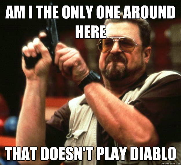 am I the only one around here that doesn't play diablo  - am I the only one around here that doesn't play diablo   Angry Walter