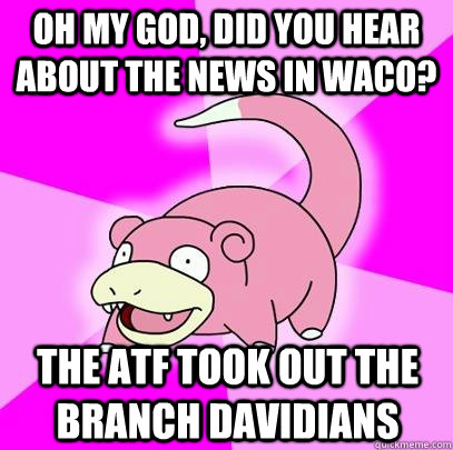 Oh my God, did you hear about the news in Waco? The ATF took out the Branch Davidians   Slowpoke