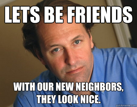LETS BE FRIENDS WITH OUR NEW NEIGHBORS, THEY LOOK NICE.   