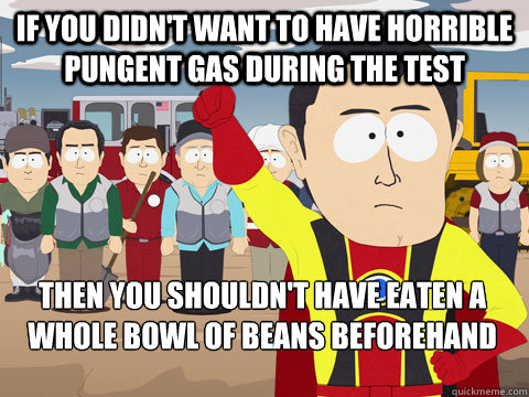 if you didn't want to have horrible pungent gas during the test  then you shouldn't have eaten a whole bowl of beans beforehand    Captain Hindsight