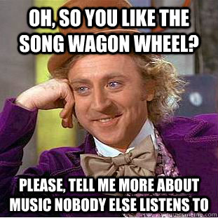 Oh, so you like the song Wagon Wheel? Please, tell me more about music nobody else listens to  Condescending Wonka