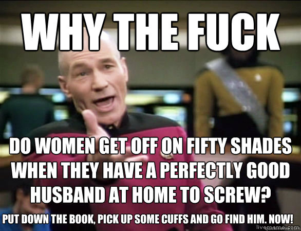 why the fuck Do women get off on Fifty Shades when they have a perfectly good husband at home to screw? put down the book, pick up some cuffs and go find him. now!  Annoyed Picard HD