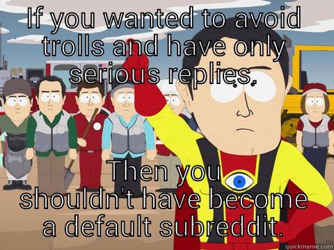 IF YOU WANTED TO AVOID TROLLS AND HAVE ONLY SERIOUS REPLIES. THEN YOU SHOULDN'T HAVE BECOME A DEFAULT SUBREDDIT. Captain Hindsight