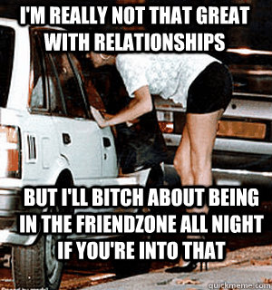 I'm really not that great with relationships but i'll bitch about being in the friendzone all night if you're into that  Karma Whore