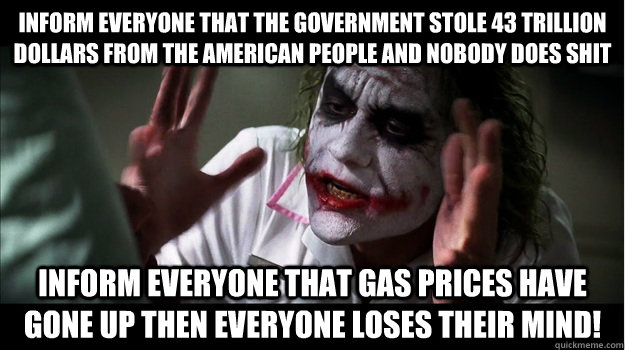 Inform everyone that the government stole 43 trillion dollars from the American people and nobody does shit Inform everyone that gas prices have gone up then everyone loses their mind!  Joker Mind Loss