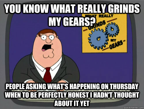 you know what really grinds my gears? People asking what's happening on thursday when to be perfectly honest I hadn't thought about it yet  You know what really grinds my gears