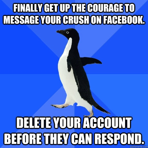 Finally get up the courage to message your crush on facebook. Delete your account before they can respond.  Socially Awkward Penguin