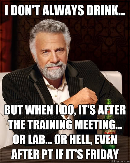 I don't always drink... But when I do, it's after the training meeting... or lab... or hell, even after PT if it's Friday  The Most Interesting Man In The World