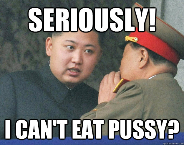 seriously! I can't eat pussy?  Hungry Kim Jong Un