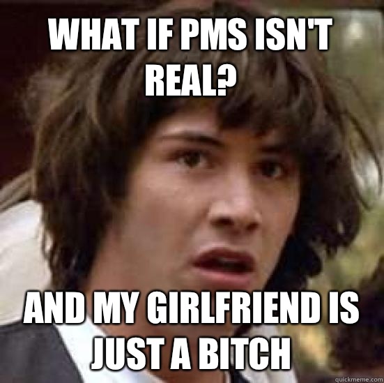 What if pms isn't real? And my girlfriend is just a bitch  conspiracy keanu