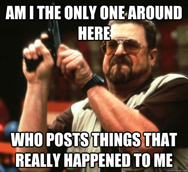AM I THE ONLY ONE AROUND HERE who posts things that really happened to me  Am I the only one around here1
