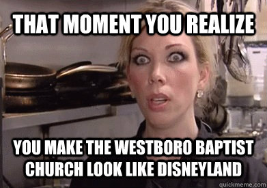That moment you realize  You make the Westboro Baptist church look like disneyland   Crazy Amy