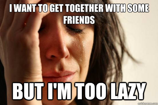 I want to get together with some friends But I'm too lazy  First World Problems