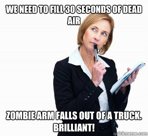 We need to fill 30 seconds of dead air Zombie arm falls out of a truck. 
Brilliant! - We need to fill 30 seconds of dead air Zombie arm falls out of a truck. 
Brilliant!  hack writer