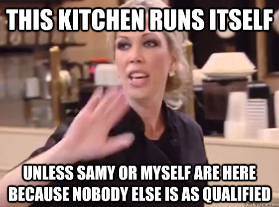 this kitchen runs itself unless samy or myself are here because nobody else is as qualified  Overly Hostile Amy