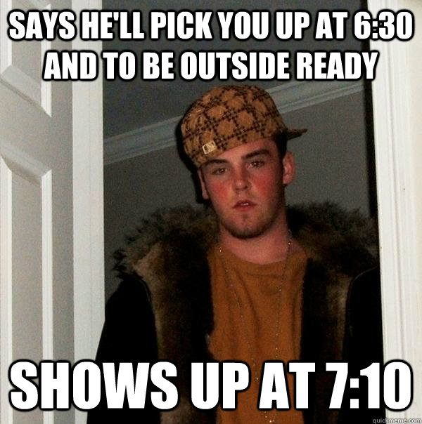 says he'll pick you up at 6:30 and to be outside ready shows up at 7:10  Scumbag Steve