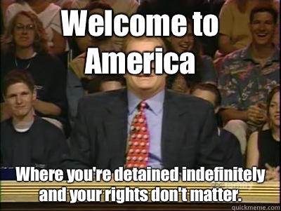 Welcome to America Where you're detained indefinitely and your rights don't matter.  Its time to play drew carey