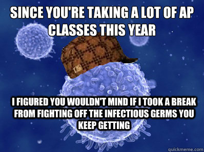 Since you're taking a lot of ap classes this year I figured you wouldn't mind if i took a break from fighting off the infectious germs you keep getting - Since you're taking a lot of ap classes this year I figured you wouldn't mind if i took a break from fighting off the infectious germs you keep getting  Scumbag immune system