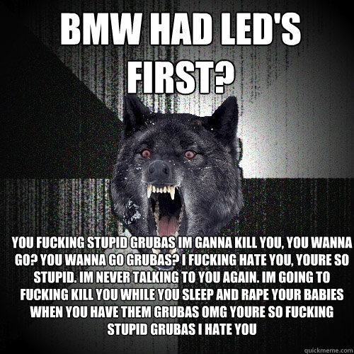 BMW HAD LED's FIRST? YOU FUCKING STUPID GRUBAS IM GANNA KILL YOU, YOU WANNA GO? YOU WANNA GO GRUBAS? I FUCKING HATE YOU, YOURE SO STUPID. IM NEVER TALKING TO YOU AGAIN. IM GOING TO FUCKING KILL YOU WHILE YOU SLEEP AND RAPE YOUR BABIES WHEN YOU HAVE THEM G  Insanity Wolf