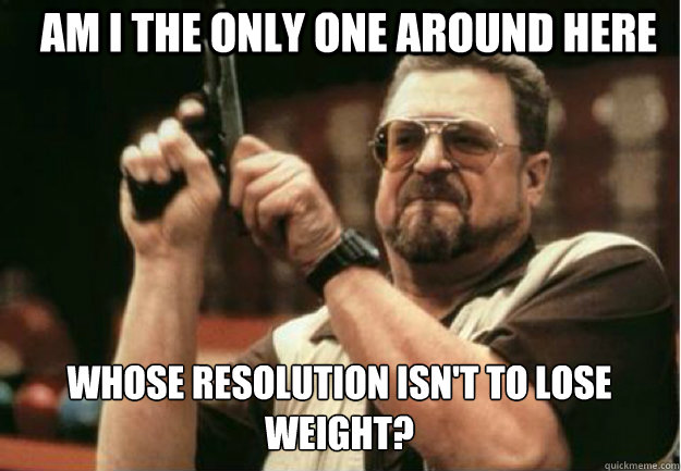 AM I THE ONLY ONE AROUND HERE  WHOSE RESOLUTION ISN'T TO LOSE WEIGHT? - AM I THE ONLY ONE AROUND HERE  WHOSE RESOLUTION ISN'T TO LOSE WEIGHT?  Misc