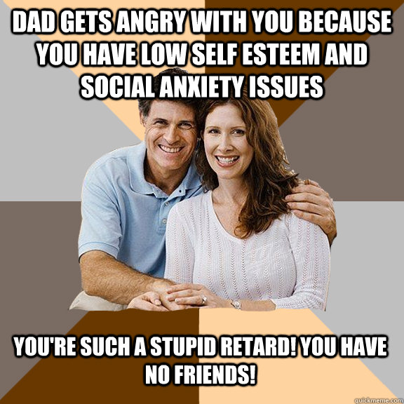 Dad gets angry with you because you have low self esteem and social anxiety issues You're such a stupid retard! You have no friends!  Scumbag Parents