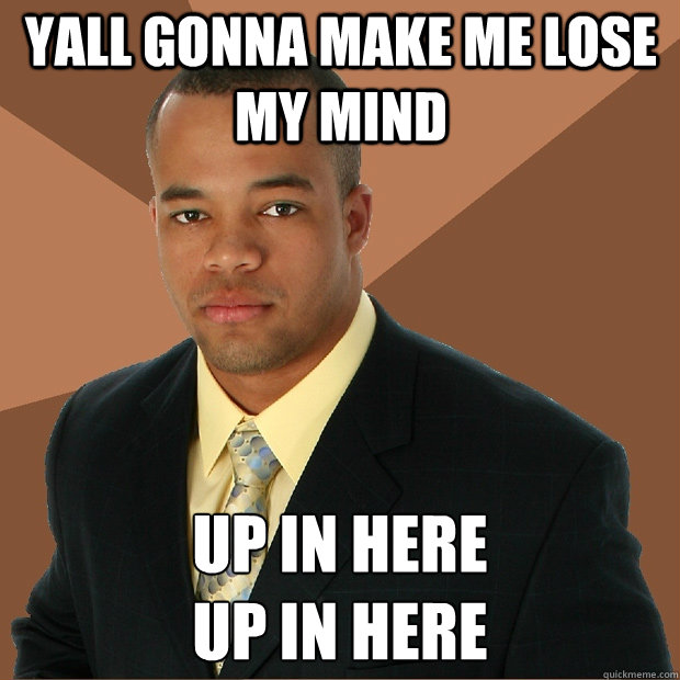 yall gonna make me lose my mind up in here 
UP IN HERE  Successful Black Man