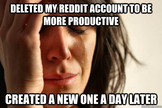 Deleted my reddit account to be more productive Created a new one a day later  First World Problems