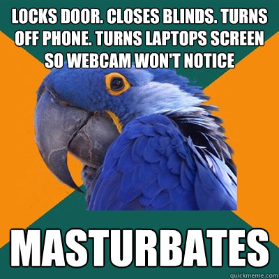 LOCKS DOOR. CLOSES BLINDS. TURNS OFF PHONE. TURNS LAPTOPS SCREEN SO WEBCAM WON'T NOTICE MASTURBATES  Paranoid Parrot