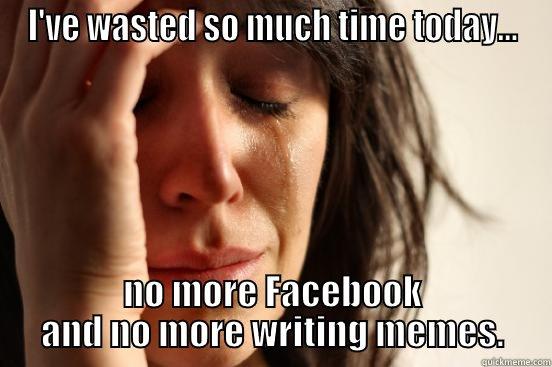 I'VE WASTED SO MUCH TIME TODAY... NO MORE FACEBOOK AND NO MORE WRITING MEMES. First World Problems