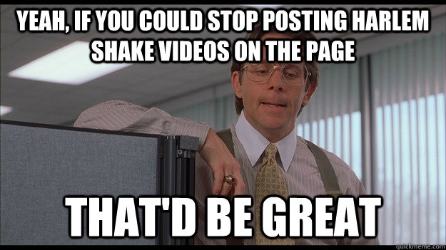 Yeah, If you could stop posting Harlem Shake videos on the page that'd be great - Yeah, If you could stop posting Harlem Shake videos on the page that'd be great  officespace