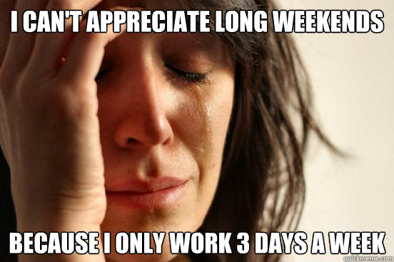 i can't appreciate long weekends because i only work 3 days a week  First World Problems