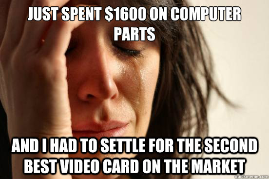 just spent $1600 on computer parts and I had to settle for the second best video card on the market  First World Problems