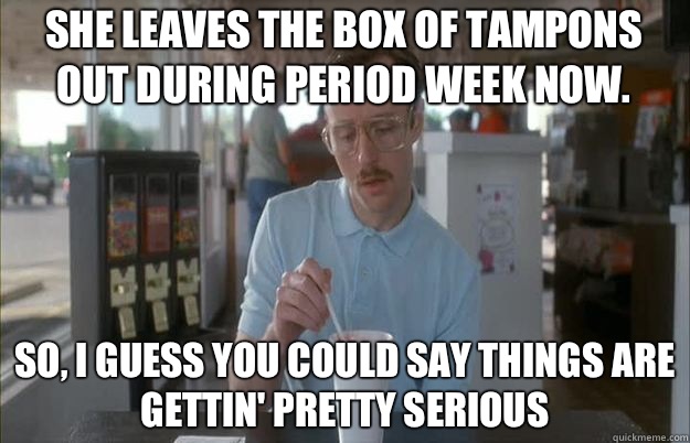 She leaves the box of tampons out during period week now. So, I guess you could say things are gettin' pretty serious - She leaves the box of tampons out during period week now. So, I guess you could say things are gettin' pretty serious  Serious Kip
