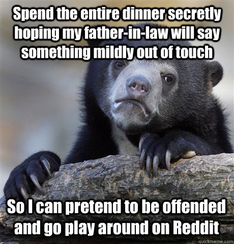 Spend the entire dinner secretly hoping my father-in-law will say something mildly out of touch So I can pretend to be offended and go play around on Reddit  Confession Bear