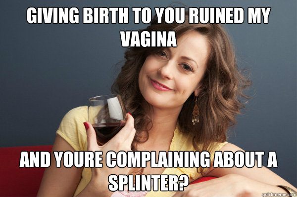 Giving birth to you ruined my vagina and youre complaining about a splinter?  Forever Resentful Mother