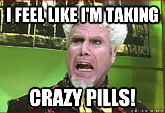 I feel like I'm taking CRAZY PILLS! - I feel like I'm taking CRAZY PILLS!  Maddened Mugatu