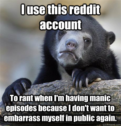 I use this reddit account To rant when I'm having manic episodes because I don't want to embarrass myself in public again.  Confession Bear