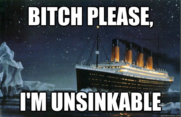 Bitch please, i'm unsinkable  