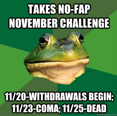 takes No-fap november challenge 11/20-withdrawals begin; 11/23-coma; 11/25-dead  Foul Bachelor Frog