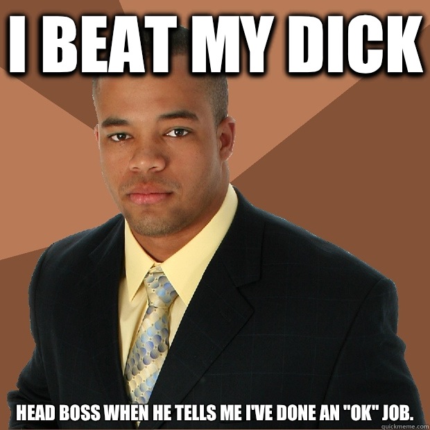 I BEAT MY DICK Head boss when he tells me i've done an "ok...