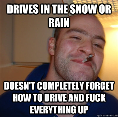 drives in the snow or rain doesn't completely forget how to drive and fuck everything up  GoodGuyGreg