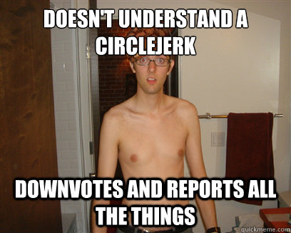 Doesn't understand a circlejerk Downvotes and reports ALL THE THINGS  